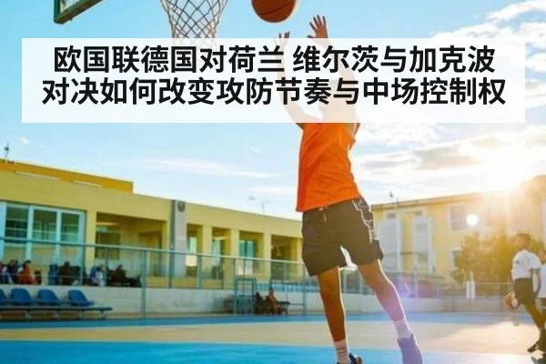 欧国联德国对荷兰 维尔茨与加克波对决如何改变攻防节奏与中场控制权